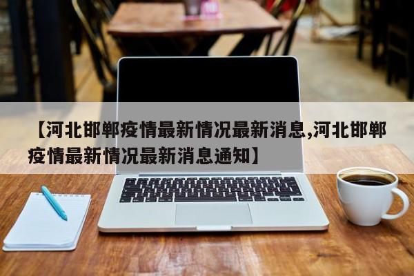 【河北邯郸疫情最新情况最新消息,河北邯郸疫情最新情况最新消息通知】