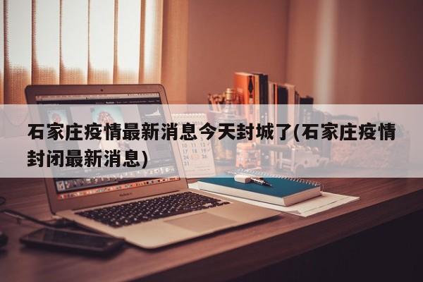 石家庄疫情最新消息今天封城了(石家庄疫情封闭最新消息)