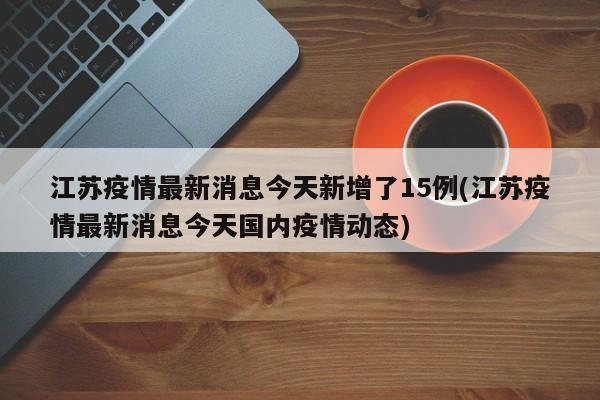 江苏疫情最新消息今天新增了15例(江苏疫情最新消息今天国内疫情动态)
