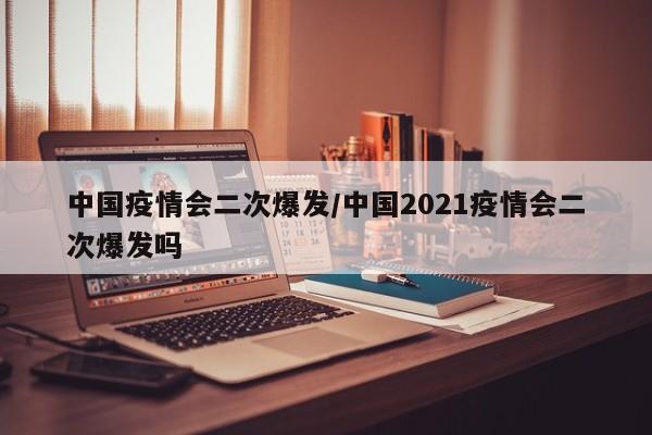 中国疫情会二次爆发/中国2021疫情会二次爆发吗