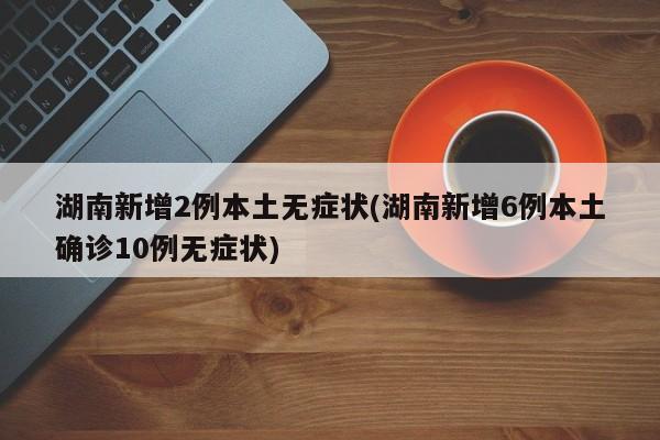 湖南新增2例本土无症状(湖南新增6例本土确诊10例无症状)