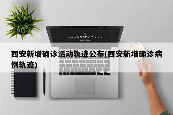 西安新增确诊活动轨迹公布(西安新增确诊病例轨迹)