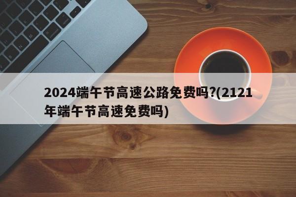 2024端午节高速公路免费吗?(2121年端午节高速免费吗)