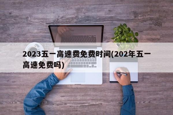 2023五一高速费免费时间(202年五一高速免费吗)