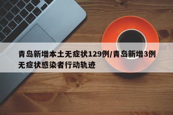 青岛新增本土无症状129例/青岛新增3例无症状感染者行动轨迹
