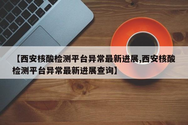 【西安核酸检测平台异常最新进展,西安核酸检测平台异常最新进展查询】