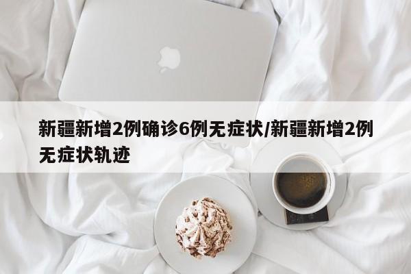 新疆新增2例确诊6例无症状/新疆新增2例无症状轨迹