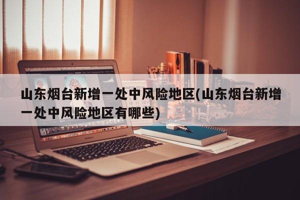 山东烟台新增一处中风险地区(山东烟台新增一处中风险地区有哪些)
