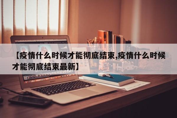 【疫情什么时候才能彻底结束,疫情什么时候才能彻底结束最新】