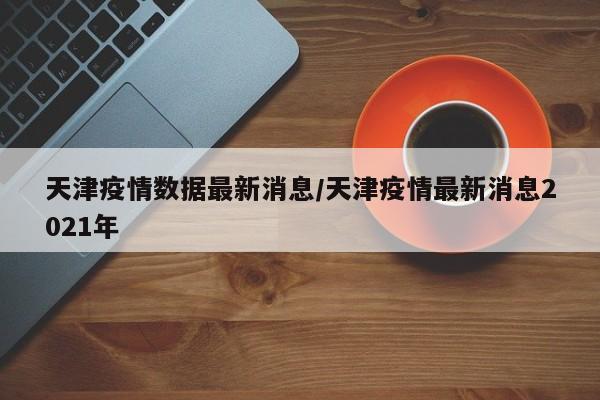 天津疫情数据最新消息/天津疫情最新消息2021年