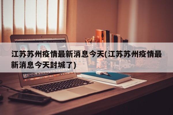 江苏苏州疫情最新消息今天(江苏苏州疫情最新消息今天封城了)
