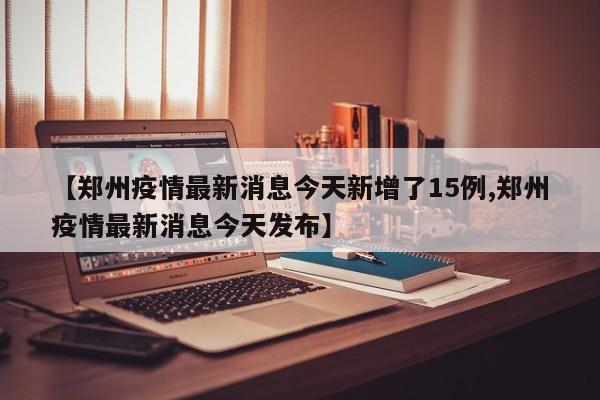 【郑州疫情最新消息今天新增了15例,郑州疫情最新消息今天发布】