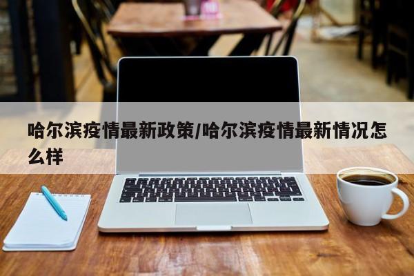 哈尔滨疫情最新政策/哈尔滨疫情最新情况怎么样