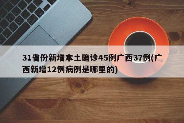 31省份新增本土确诊45例广西37例(广西新增12例病例是哪里的)