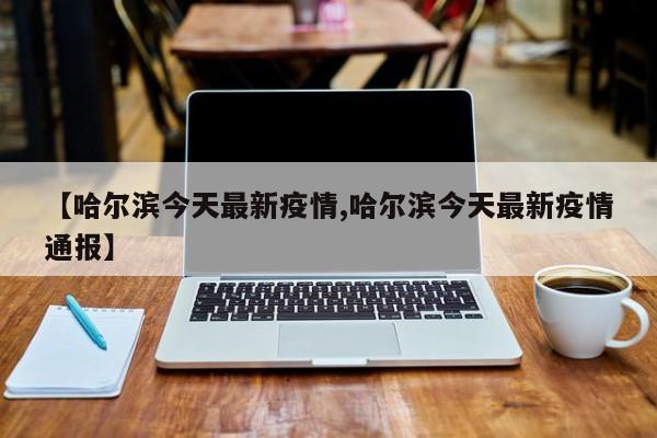 【哈尔滨今天最新疫情,哈尔滨今天最新疫情通报】