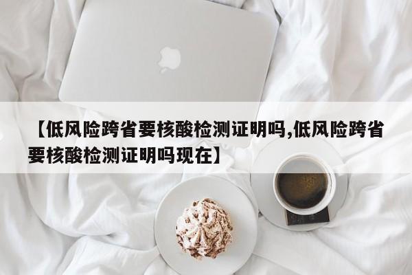 【低风险跨省要核酸检测证明吗,低风险跨省要核酸检测证明吗现在】