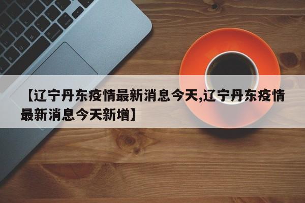 【辽宁丹东疫情最新消息今天,辽宁丹东疫情最新消息今天新增】