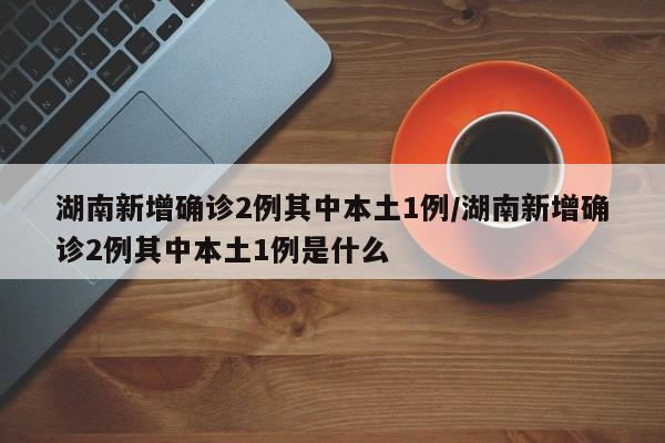 湖南新增确诊2例其中本土1例/湖南新增确诊2例其中本土1例是什么