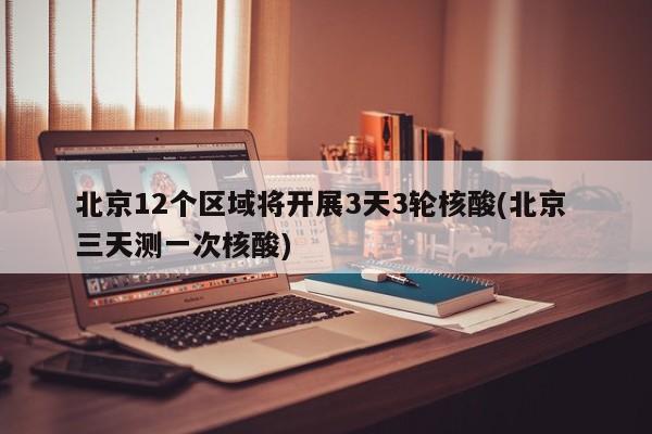北京12个区域将开展3天3轮核酸(北京 三天测一次核酸)