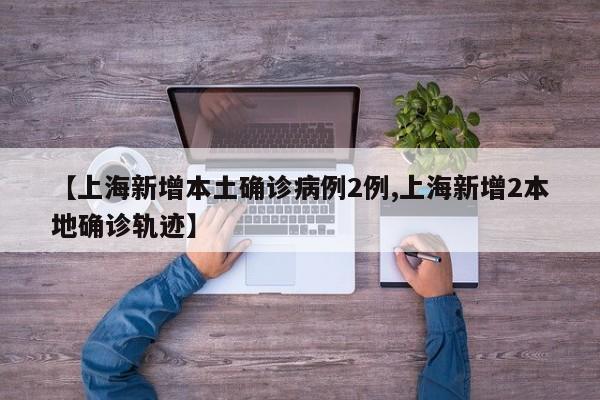 【上海新增本土确诊病例2例,上海新增2本地确诊轨迹】
