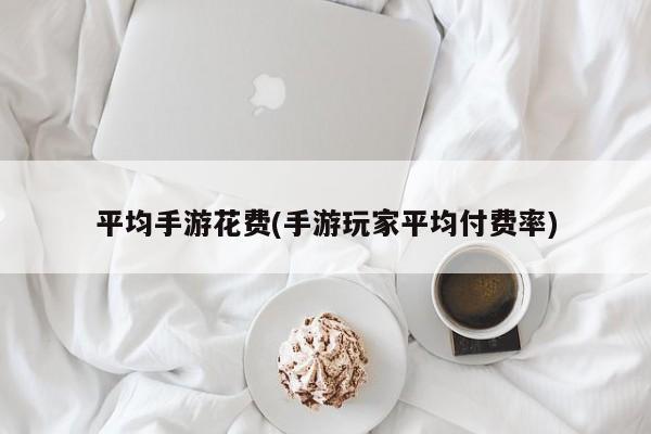 平均手游花费(手游玩家平均付费率)