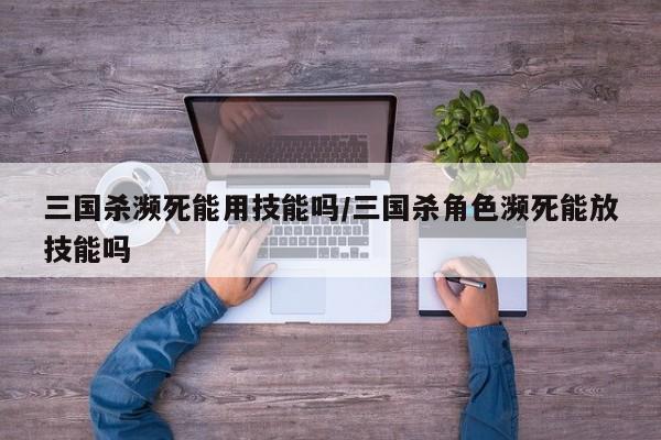 三国杀濒死能用技能吗/三国杀角色濒死能放技能吗