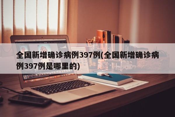 全国新增确诊病例397例(全国新增确诊病例397例是哪里的)