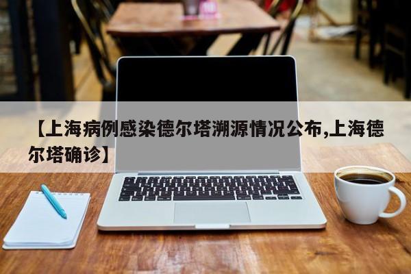 【上海病例感染德尔塔溯源情况公布,上海德尔塔确诊】