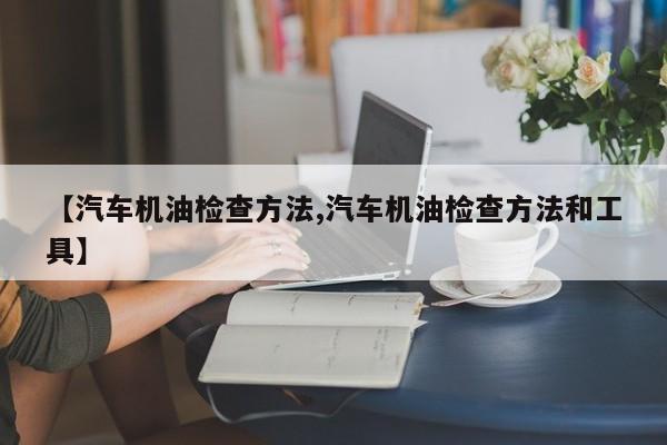 【汽车机油检查方法,汽车机油检查方法和工具】