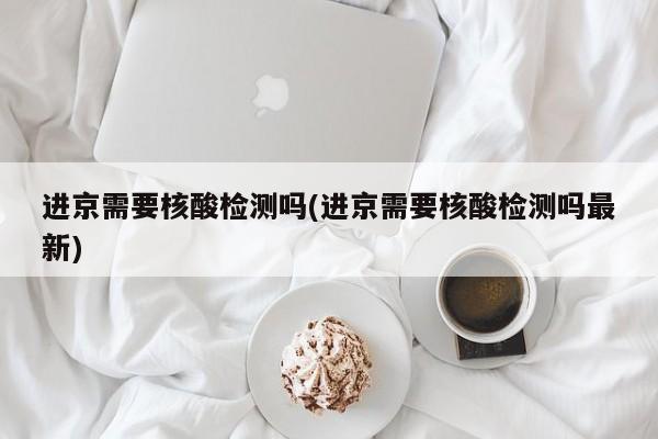 进京需要核酸检测吗(进京需要核酸检测吗最新)