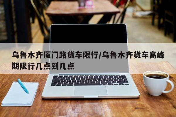 乌鲁木齐厦门路货车限行/乌鲁木齐货车高峰期限行几点到几点