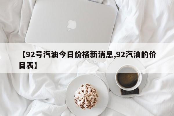 【92号汽油今日价格新消息,92汽油的价目表】