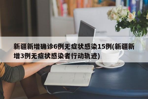 新疆新增确诊6例无症状感染15例(新疆新增3例无症状感染者行动轨迹)