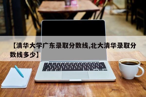 【清华大学广东录取分数线,北大清华录取分数线多少】