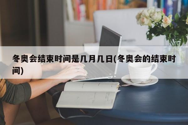冬奥会结束时间是几月几日(冬奥会的结束时间)