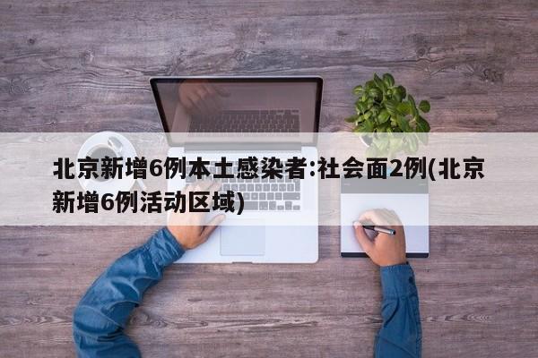 北京新增6例本土感染者:社会面2例(北京新增6例活动区域)