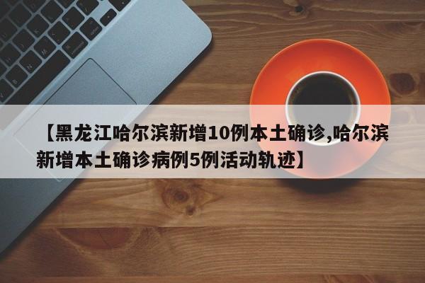 【黑龙江哈尔滨新增10例本土确诊,哈尔滨新增本土确诊病例5例活动轨迹】