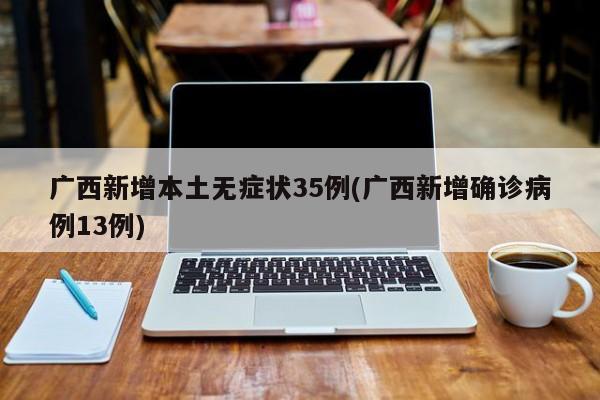 广西新增本土无症状35例(广西新增确诊病例13例)