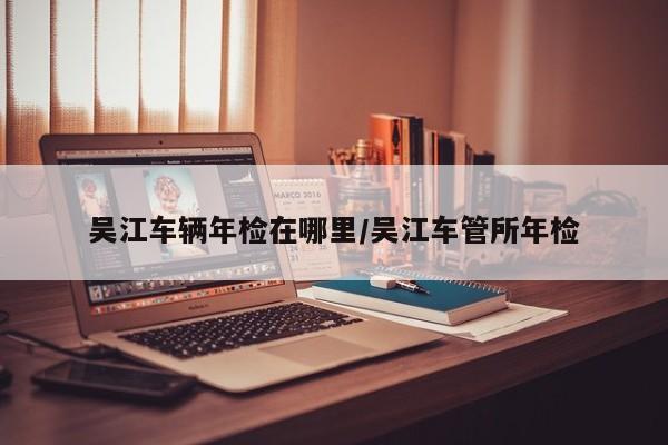 吴江车辆年检在哪里/吴江车管所年检
