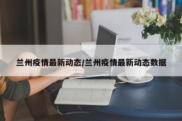兰州疫情最新动态/兰州疫情最新动态数据