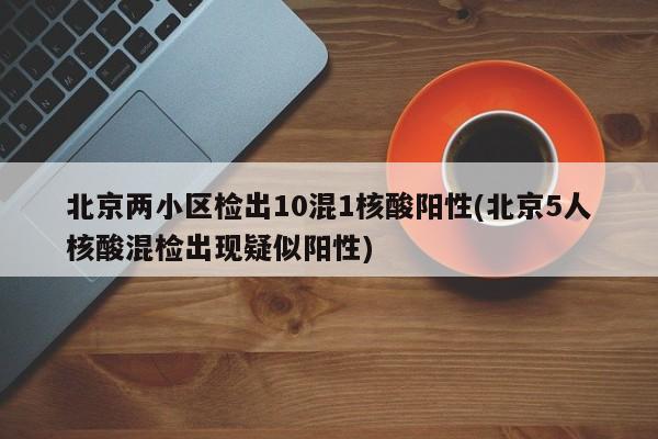 北京两小区检出10混1核酸阳性(北京5人核酸混检出现疑似阳性)