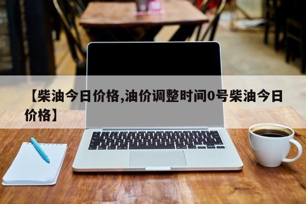 【柴油今日价格,油价调整时间0号柴油今日价格】