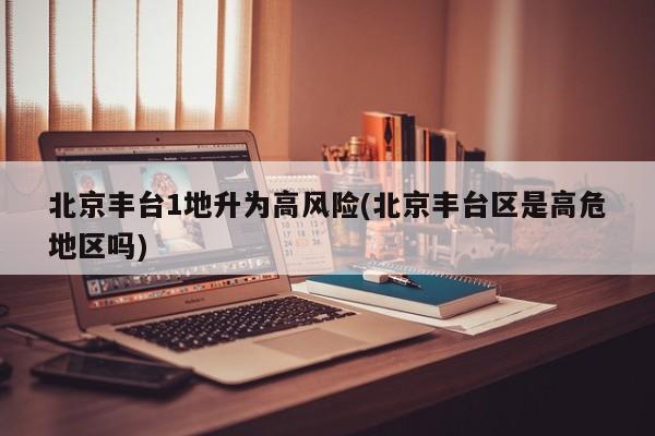 北京丰台1地升为高风险(北京丰台区是高危地区吗)