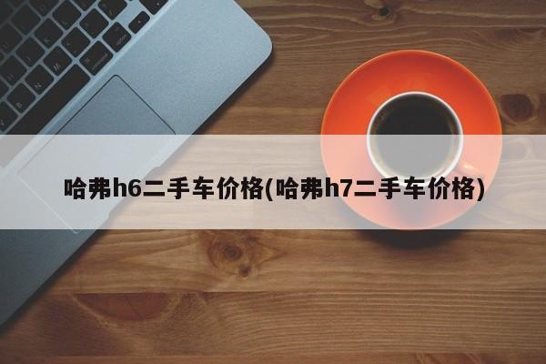 哈弗h6二手车价格(哈弗h7二手车价格)