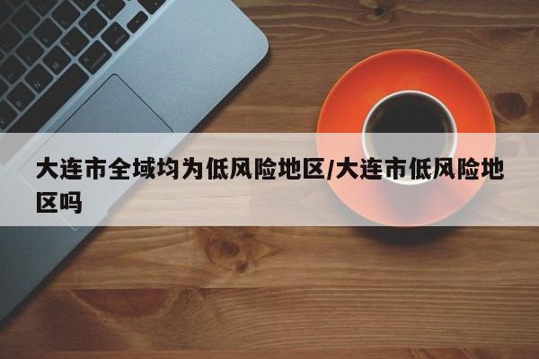 大连市全域均为低风险地区/大连市低风险地区吗