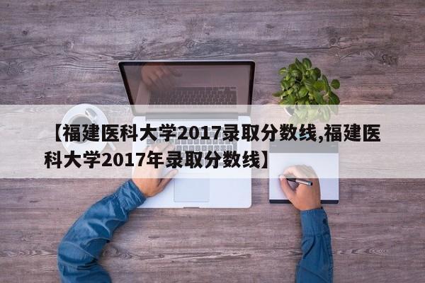 【福建医科大学2017录取分数线,福建医科大学2017年录取分数线】