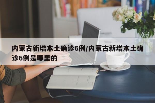 内蒙古新增本土确诊6例/内蒙古新增本土确诊6例是哪里的
