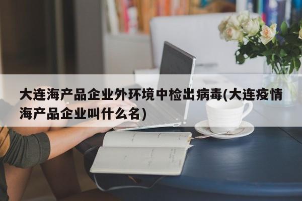 大连海产品企业外环境中检出病毒(大连疫情海产品企业叫什么名)