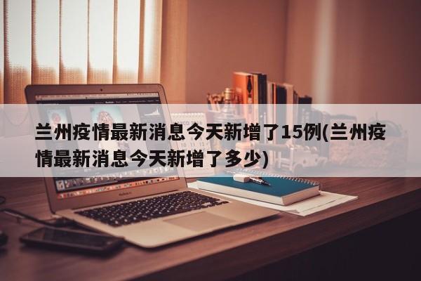 兰州疫情最新消息今天新增了15例(兰州疫情最新消息今天新增了多少)