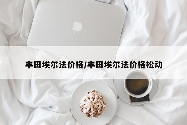 丰田埃尔法价格/丰田埃尔法价格松动